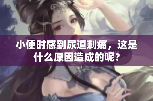 小便时感到尿道刺痛，这是什么原因造成的呢？