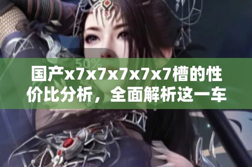 国产x7x7x7x7x7槽的性价比分析，全面解析这一车型的优劣势