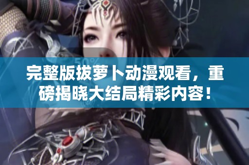 完整版拔萝卜动漫观看，重磅揭晓大结局精彩内容！