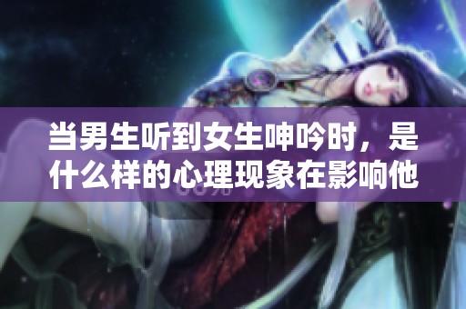 当男生听到女生呻吟时，是什么样的心理现象在影响他呢