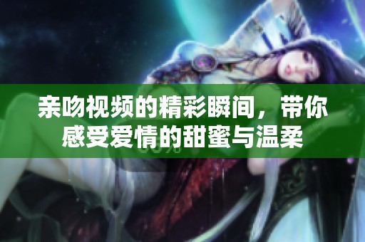 亲吻视频的精彩瞬间，带你感受爱情的甜蜜与温柔
