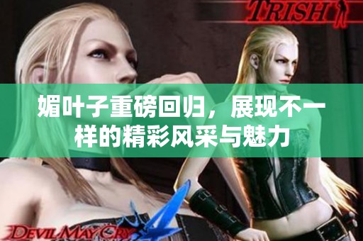 媚叶子重磅回归，展现不一样的精彩风采与魅力
