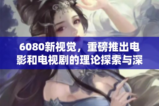 6080新视觉，重磅推出电影和电视剧的理论探索与深度分析