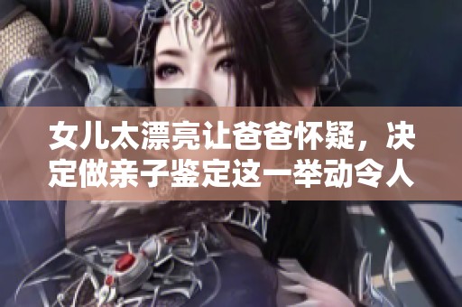 女儿太漂亮让爸爸怀疑，决定做亲子鉴定这一举动令人意外