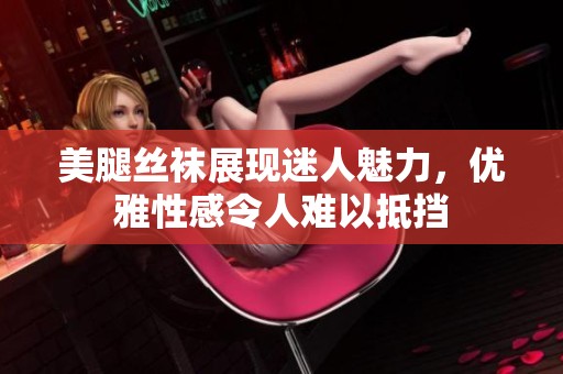 美腿丝袜展现迷人魅力，优雅性感令人难以抵挡