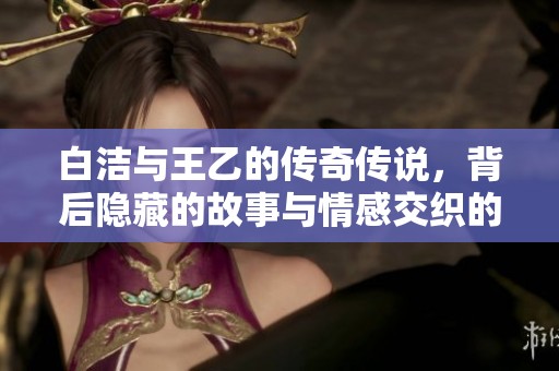 白洁与王乙的传奇传说，背后隐藏的故事与情感交织的叙述