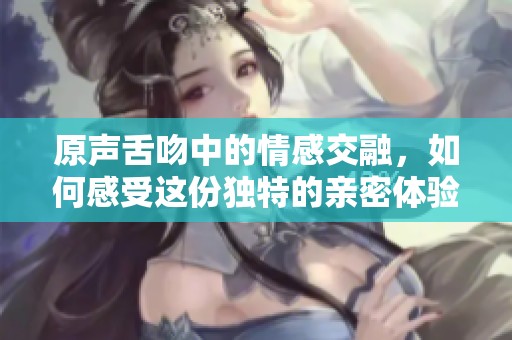 原声舌吻中的情感交融，如何感受这份独特的亲密体验