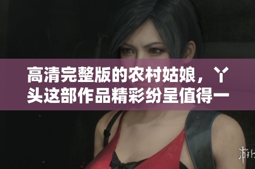 高清完整版的农村姑娘，丫头这部作品精彩纷呈值得一看