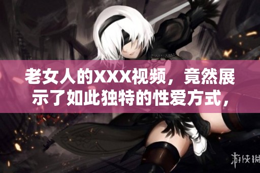 老女人的XXX视频，竟然展示了如此独特的性爱方式，让人惊讶不已。