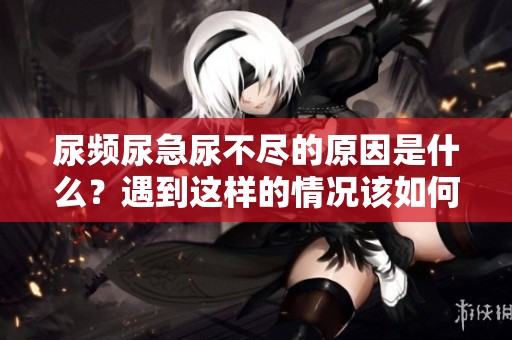 尿频尿急尿不尽的原因是什么？遇到这样的情况该如何解决呢？