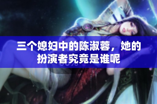 三个媳妇中的陈淑蓉，她的扮演者究竟是谁呢