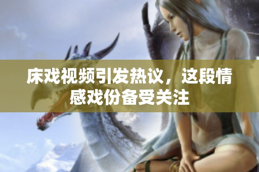床戏视频引发热议，这段情感戏份备受关注