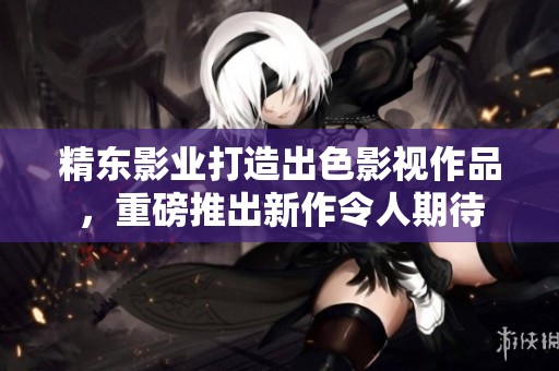 精东影业打造出色影视作品，重磅推出新作令人期待