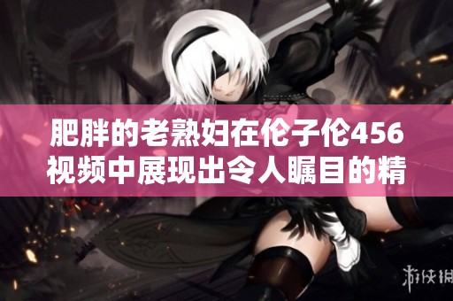 肥胖的老**在伦子伦456视频中展现出令人瞩目的精彩表演