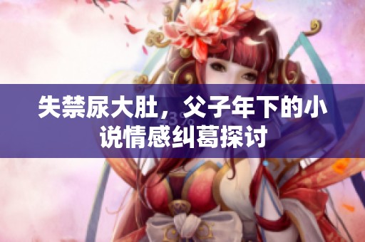 失禁尿大肚，父子年下的小说情感纠葛探讨