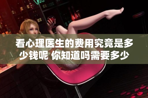 看心理医生的费用究竟是多少钱呢 你知道吗需要多少预算呢