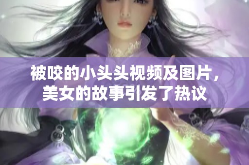 被咬的小头头视频及图片，美女的故事引发了热议