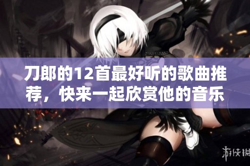 刀郎的12首最好听的歌曲推荐，快来一起欣赏他的音乐魅力吧