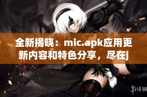 全新揭晓：mic.apk应用更新内容和特色分享，尽在jmcomicron网站上