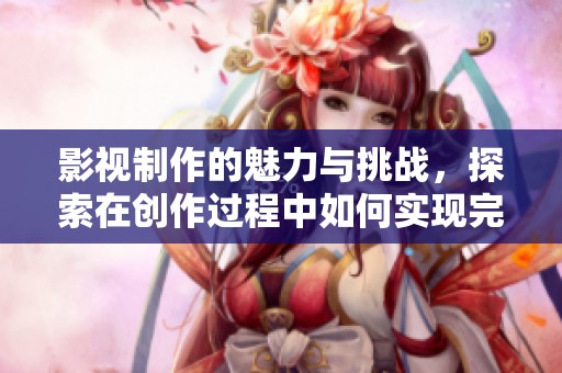 影视制作的魅力与挑战，探索在创作过程中如何实现完美展现