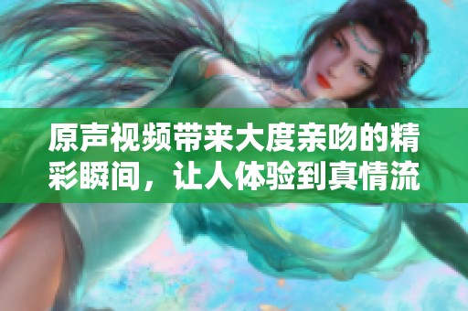 原声视频带来大度亲吻的精彩瞬间，让人体验到真情流露与感动