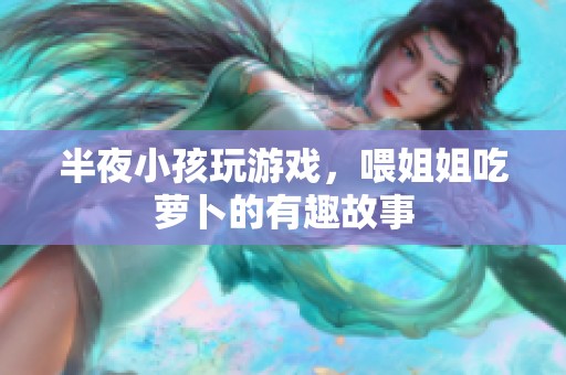 半夜小孩玩游戏，喂姐姐吃萝卜的有趣故事