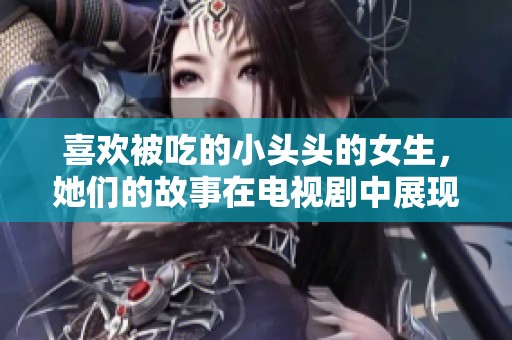 喜欢被吃的小头头的女生，她们的故事在电视剧中展现得淋漓尽致