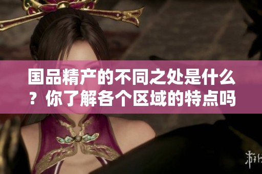 国品精产的不同之处是什么？你了解各个区域的特点吗？