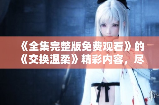 《全集完整版免费观看》的《交换温柔》精彩内容，尽在这里！