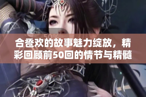 合卺欢的故事魅力绽放，精彩回顾前50回的情节与精髓