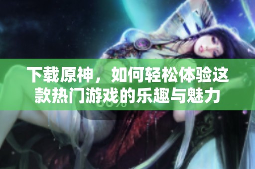 下载原神，如何轻松体验这款热门游戏的乐趣与魅力