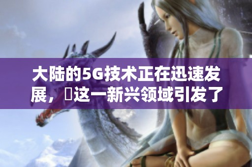 大陆的5G技术正在迅速发展，奭这一新兴领域引发了广泛关注。