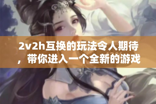 2v2h互换的玩法令人期待，带你进入一个全新的游戏体验世界