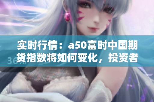 实时行情：a50富时中国期货指数将如何变化，投资者应如何应对市场动态