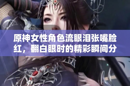 原神女性角色流眼泪张嘴脸红，翻白眼时的精彩瞬间分享