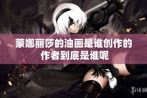 蒙娜丽莎的油画是谁创作的 作者到底是谁呢