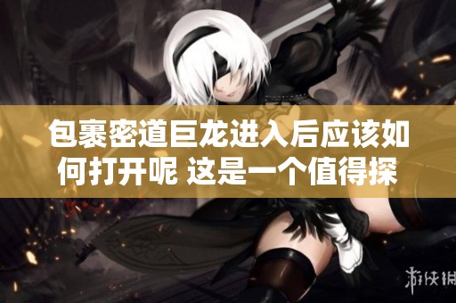 包裹密道巨龙进入后应该如何打开呢 这是一个值得探讨的问题
