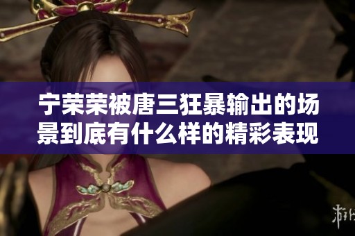 宁荣荣被唐三狂暴输出的场景到底有什么样的精彩表现呢？这样的对决让人热血沸腾。