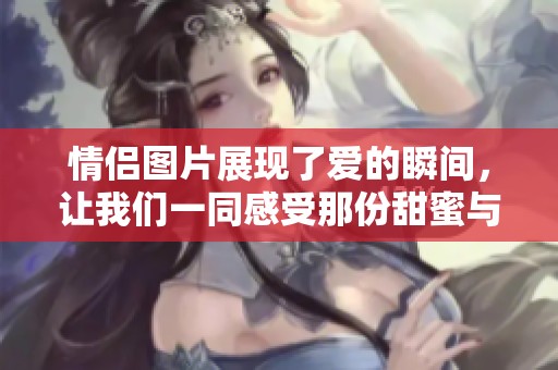 情侣图片展现了爱的瞬间，让我们一同感受那份甜蜜与温暖