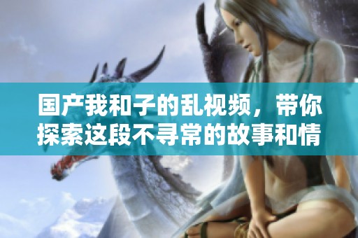 国产我和子的乱视频，带你探索这段不寻常的故事和情感纠葛