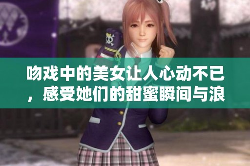 吻戏中的美女让人心动不已，感受她们的甜蜜瞬间与浪漫气氛