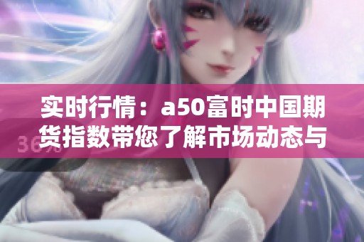 实时行情：a50富时中国期货指数带您了解市场动态与行情趋势