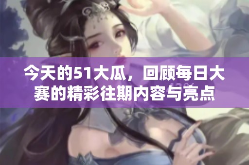 今天的51大瓜，回顾每日大赛的精彩往期内容与亮点