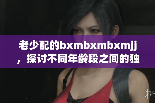 老少配的bxmbxmbxmjj，探讨不同年龄段之间的独特魅力与吸引力。