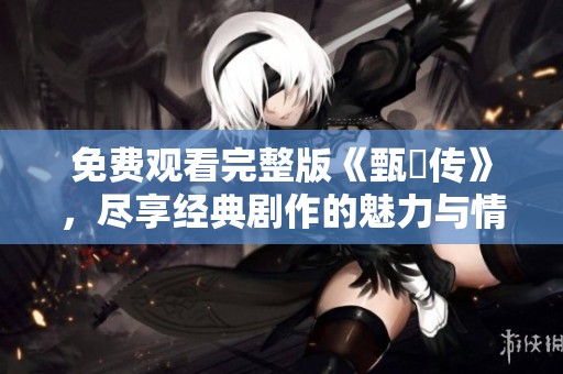 免费观看完整版《甄嬛传》，尽享经典剧作的魅力与情感