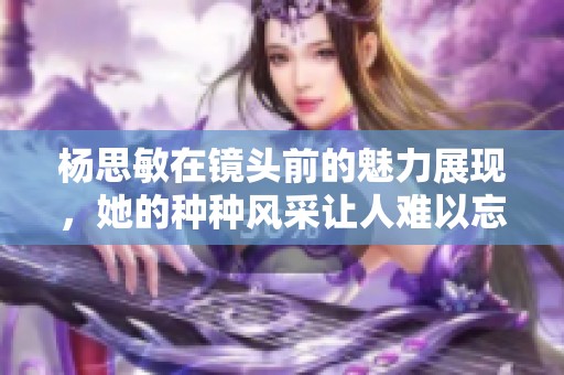 杨思敏在镜头前的魅力展现，她的种种风采让人难以忘怀