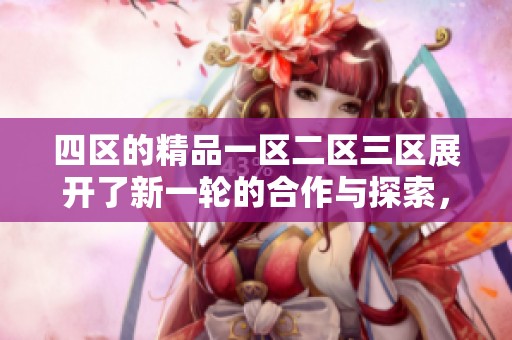 四区的精品一区二区三区展开了新一轮的合作与探索，这将如何影响未来发展呢
