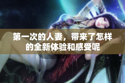 第一次的人妻，带来了怎样的全新体验和感受呢