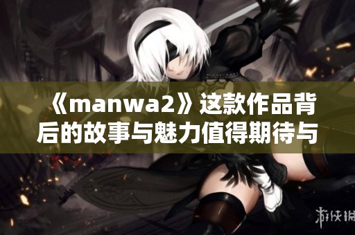 《manwa2》这款作品背后的故事与魅力值得期待与探索