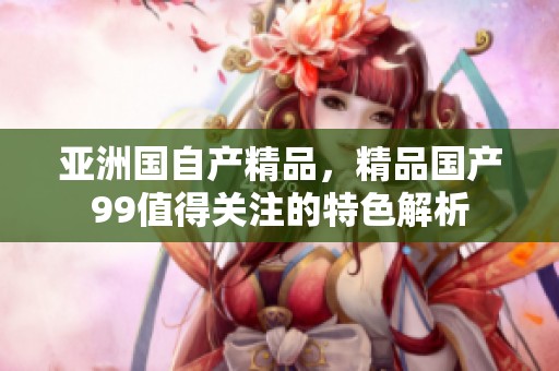 亚洲国自产精品，精品国产99值得关注的特色解析